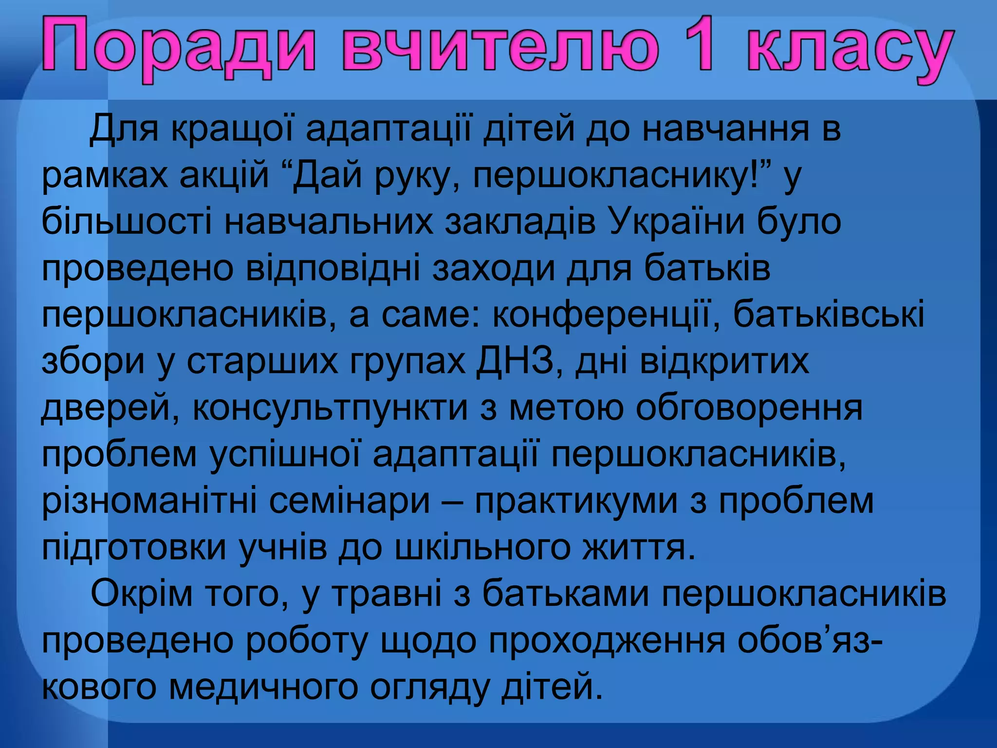 Для кращої адаптації дітей до навчання в
рамках акцій “Дай руку, першокласнику!” у
більшості навчальних закладів України було
проведено відповідні заходи для батьків
першокласників, а саме: конференції, батьківські
збори у старших групах ДНЗ, дні відкритих
дверей, консультпункти з метою обговорення
проблем успішної адаптації першокласників,
різноманітні семінари – практикуми з проблем
підготовки учнів до шкільного життя.
Окрім того, у травні з батьками першокласників
проведено роботу щодо проходження обов’язкового медичного огляду дітей.

 