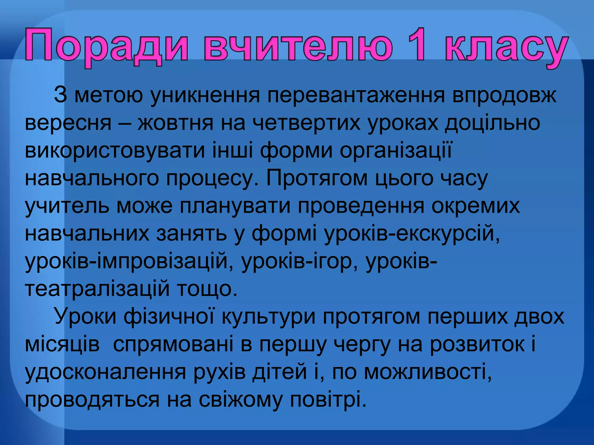 З метою уникнення перевантаження впродовж
вересня – жовтня на четвертих уроках доцільно
використовувати інші форми організації
навчального процесу. Протягом цього часу
учитель може планувати проведення окремих
навчальних занять у формі уроків-екскурсій,
уроків-імпровізацій, уроків-ігор, уроківтеатралізацій тощо.
Уроки фізичної культури протягом перших двох
місяців спрямовані в першу чергу на розвиток і
удосконалення рухів дітей і, по можливості,
проводяться на свіжому повітрі.

 