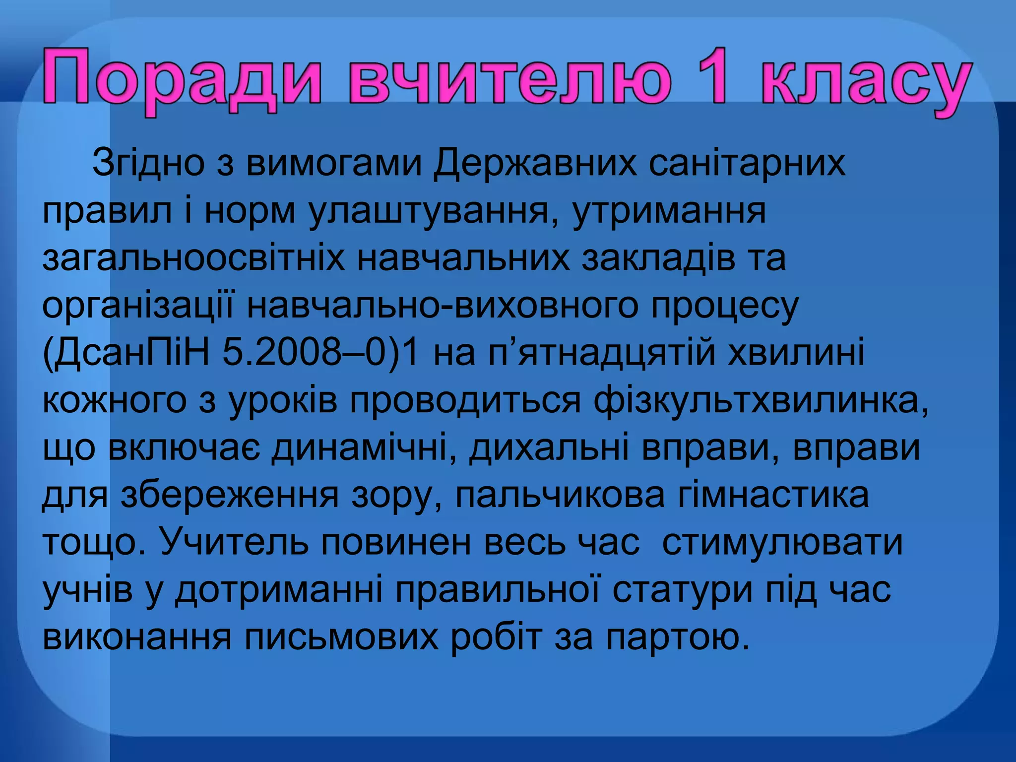 Згідно з вимогами Державних санітарних
правил і норм улаштування, утримання
загальноосвітніх навчальних закладів та
організації навчально-виховного процесу
(ДсанПіН 5.2008–0)1 на п’ятнадцятій хвилині
кожного з уроків проводиться фізкультхвилинка,
що включає динамічні, дихальні вправи, вправи
для збереження зору, пальчикова гімнастика
тощо. Учитель повинен весь час стимулювати
учнів у дотриманні правильної статури під час
виконання письмових робіт за партою.

 