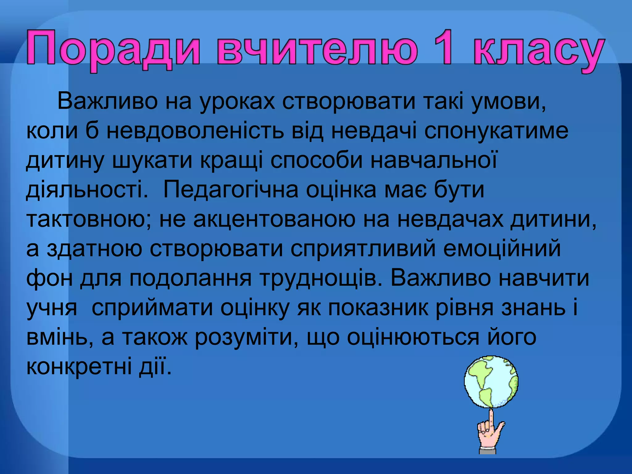 Важливо на уроках створювати такі умови,
коли б невдоволеність від невдачі спонукатиме
дитину шукати кращі способи навчальної
діяльності. Педагогічна оцінка має бути
тактовною; не акцентованою на невдачах дитини,
а здатною створювати сприятливий емоційний
фон для подолання труднощів. Важливо навчити
учня сприймати оцінку як показник рівня знань і
вмінь, а також розуміти, що оцінюються його
конкретні дії.

 