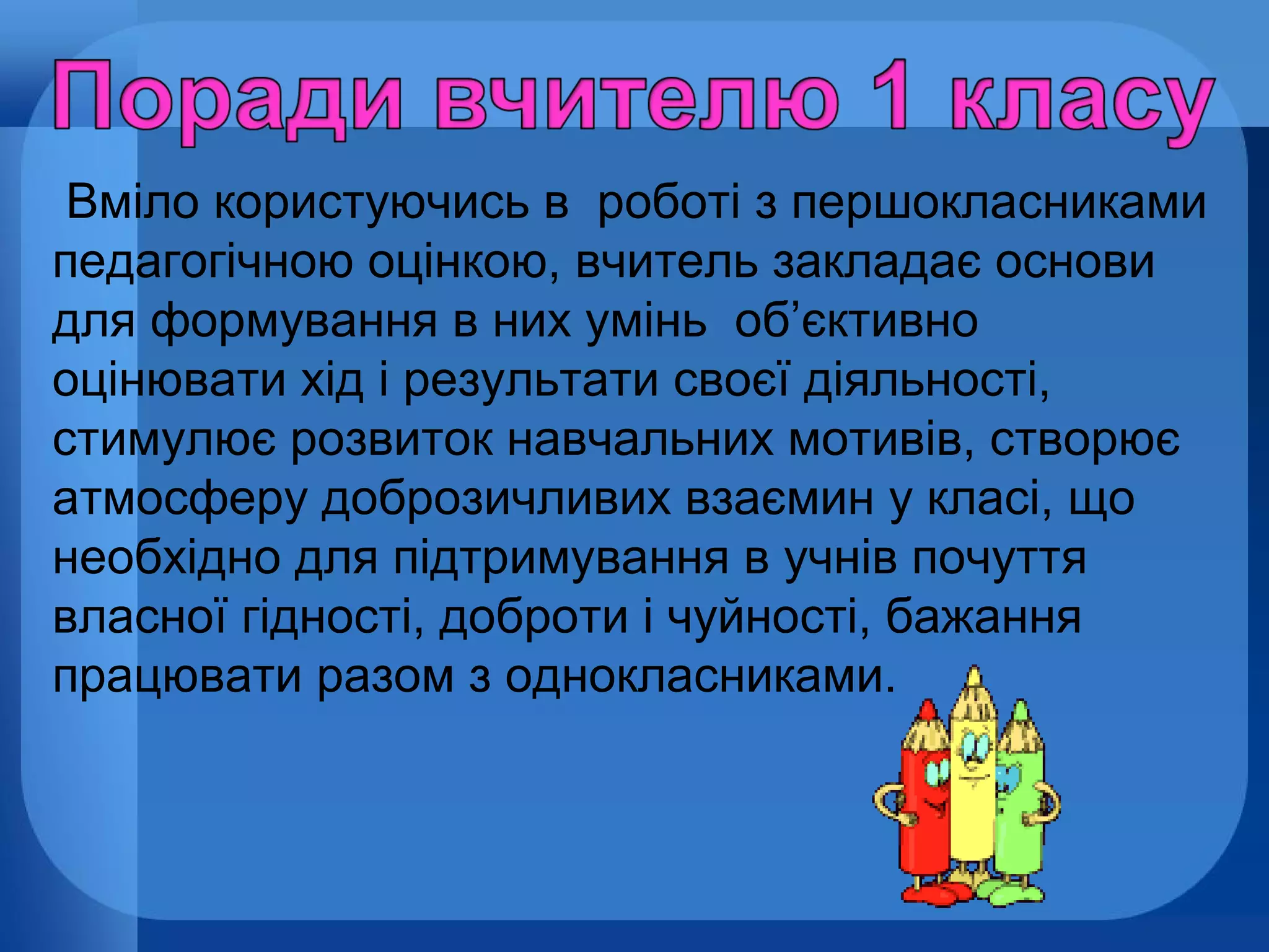 Вміло користуючись в роботі з першокласниками
педагогічною оцінкою, вчитель закладає основи
для формування в них умінь об’єктивно
оцінювати хід і результати своєї діяльності,
стимулює розвиток навчальних мотивів, створює
атмосферу доброзичливих взаємин у класі, що
необхідно для підтримування в учнів почуття
власної гідності, доброти і чуйності, бажання
працювати разом з однокласниками.

 