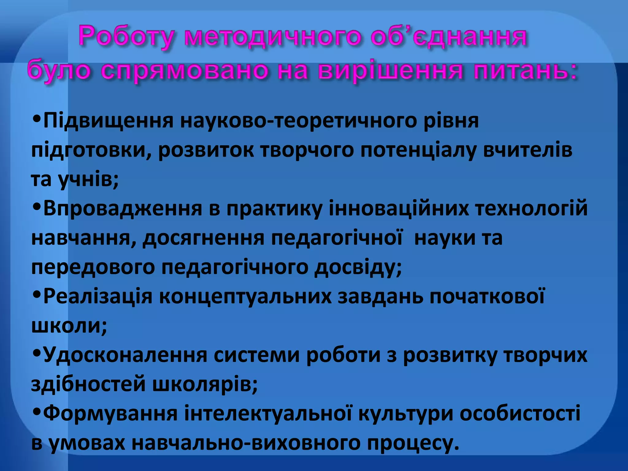 •Підвищення науково-теоретичного рівня
підготовки, розвиток творчого потенціалу вчителів
та учнів;
•Впровадження в практику інноваційних технологій
навчання, досягнення педагогічної науки та
передового педагогічного досвіду;
•Реалізація концептуальних завдань початкової
школи;
•Удосконалення системи роботи з розвитку творчих
здібностей школярів;
•Формування інтелектуальної культури особистості
в умовах навчально-виховного процесу.

 