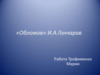 «Обломов» И.А.Гончаров

Работа Трофименко
Марии

 
