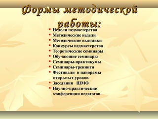 Формы методической
работы:













Недели педмастерства
Методические недели
Методические выставки
Конкурсы педмастерства
Теоретические семинары
Обучающие семинары
Семинары-практикумы
Семинары-тренинги
Фестивали и панорамы
открытых уроков
Заседания ШМО
Научно-практические
конференции педагогов

 