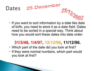 

If you want to sort information by a date like date
of birth, you need to store it as a date field. Dates
need to be sorted in a special way. Think about
how you would sort these dates into date order:

31/3/48, 1/4/97, 12/12/96, 11/12/96.



Which part of the date did you look at first?
If they were normal numbers, which part would
you look at first?

 