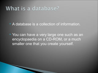 

A database is a collection of information.



You can have a very large one such as an
encyclopaedia on a CD-ROM, or a much
smaller one that you create yourself.

 