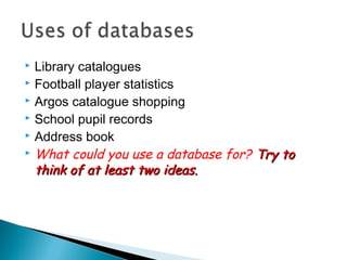 Library catalogues
 Football player statistics
 Argos catalogue shopping
 School pupil records
 Address book
 What could you use a database for? Try to
think of at least two ideas.


 
