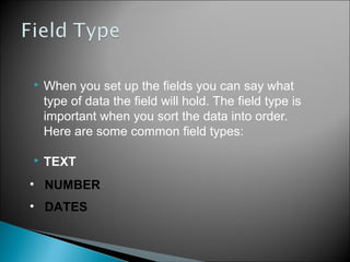 

When you set up the fields you can say what
type of data the field will hold. The field type is
important when you sort the data into order.
Here are some common field types:



TEXT

• NUMBER
• DATES

 
