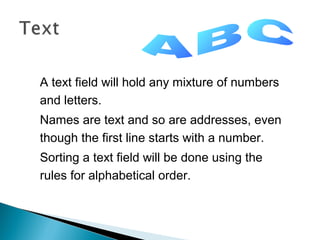 A text field will hold any mixture of numbers
and letters.
Names are text and so are addresses, even
though the first line starts with a number.
Sorting a text field will be done using the
rules for alphabetical order.

 