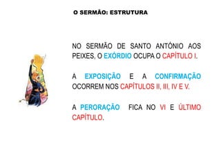 O SERMÃO: ESTRUTURA

NO SERMÃO DE SANTO ANTÓNIO AOS
PEIXES, O EXÓRDIO OCUPA O CAPÍTULO I.
A EXPOSIÇÃO E A CONFIRMAÇÃO
OCORREM NOS CAPÍTULOS II, III, IV E V.

A PERORAÇÃO
CAPÍTULO.

FICA NO VI E ÚLTIMO

 