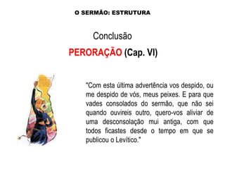 O SERMÃO: ESTRUTURA

Conclusão
PERORAÇÃO (Cap. VI)
"Com esta última advertência vos despido, ou
me despido de vós, meus peixes. E para que
vades consolados do sermão, que não sei
quando ouvireis outro, quero-vos aliviar de
uma desconsolação mui antiga, com que
todos ficastes desde o tempo em que se
publicou o Levítico."

 