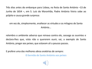 Três dias antes do embarque para Lisboa, na festa de Santo António –13 de
Junho de 1654 –, em S. Luís do Maranhão, Padre António Vieira sobe ao
púlpito e causa grande surpresa:
em vez de, simplesmente, enaltecer as virtudes e os milagres de Santo
António...
relembra o ambiente adverso que reinava contra ele, sossega os ouvintes e
declara-lhes que, visto não o quererem ouvir, vai, a exemplo de Santo
António, pregar aos peixes, que estavam ali a poucos passos.
E profere uma das melhores obras oratórias de sempre:
O Sermão de Santo António aos peixes

 