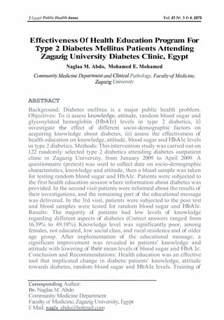 J Eg!ypt Ptrblic Henltlt Assoc

Vol.85 No. 3 6 4, 2070

Effectiveness Of Health Education Program For
Type 2 Diabetes Mellitus Patients Attending
Zagazig University Diabetes Clinic, Egypt
Naglaa M. Abdo, Mohamed E. Mohamed

Comnr~iniiy
kledicine De~~artriietrt Clit7icul Pat/~ology,
and
Faculty of Medicine,
Zagczzig Urziver-sigl

ABSTRACT
Background: Diabetes mellitus is a major public health problem.
Objectives: To i) assess kt~owledge,
attitude, random blood sugar and
glycosylated hemoglobin (HbAlc) levels in type 2 diabetics, ii)
investigate the effect of different socio-demographic factors on
acquiring knowledge about diabetes, iii) assess the effectiveness of
health education on knowledge, attitude, blood sugar and HbAlc levels
in type 2 diabetics. Methods: This intervention study was carried out on
122 randomly selected type 2 diabetics attending diabetes outpatient
clinic in Zagazig University, from January 2009 to April 2009. A
questionnaire (pretest) was used to collect data on socio-demographic
characteristics, knowledge and attitude, then a blood sample was taken
for testing random blood sugar and HbAlc. Patients were subjected to
the first health education session where information about diabetes was
provided. In the second visit patients were informed about the results of
their investigations, and the remaining part of the educational message
was delivered. In the 3rd visit, patients were subjected to the post test
and blood samples were tested for random blood sugar and HbAlc.
Results: The majority of patients had low levels of knowledge
regarding different aspects of diabetes (Correct answers ranged from
16.39% to 49.18%). Knowledge level was significantly poor, among
females, not educated, low social class, and rural residence and of older
age group. After implementation of the educational message, a
significant improvement was revealed in patients' knowledge and
attitude with lowering of their mean levels of blood sugar and HbA lc.
Conclusion and Recommendations: Health education was an effective
tool that implicated change in diabetic patients' knowledge, attitude
towards diabetes, random blood sugar and HbAlc levels. Training of
Correspondixlg Author:
Dr. Naglaa M. Abdo
Community Medicine Department
Faculty of Medicine, Zagazig University, Egypt
E Mail: nanla abdo@hotmail.com

 