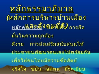 หลัก ธรรมาภิบ าล

(หลัก การบริห ารบ้า นเมือ ง
หลัก คุและสัง คมที่ด ี) การยึด
ณ ธรรม หมายถึง
มัน ในความถูก ต้อ ง
่
ดีง าม

การส่ง เสริม สนับ สนุน ให้

ประชาชนพัฒ นาตนเองไปพร้อ มกัน
เพือ ให้ค นไทยมีค วามซือ สัต ย์
่
่
จริง ใจ

ขยัน

อดทน

มีร ะเบีย บ

 