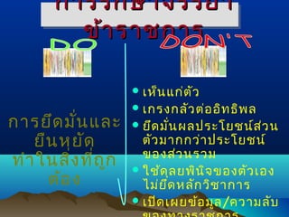 การรัก ษาจรรยา
ข้า ราชการ
 เห็น แก่ต ัว

การยึด มั่น และ
ยืน หยัด
ทำา ในสิ่ง ที่ถ ก
ู
ต้อ ง

 เกรงกลัว ต่อ อิท ธิพ ล

 ยึด มั่น ผลประโยชน์ส ว น
่

ตัว มากกว่า ประโยชน์
ของส่ว นรวม
 ใช้ด ุล ยพิน จ ของตัว เอง
ิ
ไม่ย ด หลัก วิช าการ
ึ
 เปิด เผยข้อ มูล /ความลับ

 