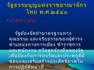 รัฐ ธรรมนูญ แห่ง ราชอาณาจัก ร
ไทย พ .ศ .๒๕๔๐
• มาตรา ๗๗
รัฐ ต้อ งจัด ทำา มาตรฐานทาง
คุณ ธรรม และจริย ธรรมของผู้ด ำา รง
ตำา แหน่ง ทางการเมือ ง ข้า ราชการ
และพนัก งาน หรือ ลูก จ้า งอื่น ของรัฐ
เพื่อ ป้อ งกัน การทุจ ริต และประพฤติม ิ
ชอบและเสริม สร้า งประสิท ธิภ าพใน
การปฏิบ ต ิห น้า ที่
ั

 