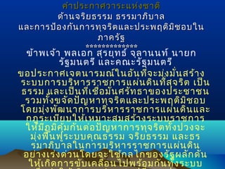 คำา ประกาศวาระแห่ง ชาติ
ด้า นจริย ธรรม ธรรมาภิบ าล
และการป้อ งกัน การทุจ ริต และประพฤติม ช อบใน
ิ
ภาครัฐ
*************

ข้า พเจ้า พลเอก สุร ยุท ธ์ จุล านนท์ นายก
รัฐ มนตรี และคณะรัฐ มนตรี
ขอประกาศเจตนารมณ์ใ นอัน ที่จ ะมุ่ง มั่น สร้า ง
ระบบการบริห ารราชการแผ่น ดิน ที่ส ุจ ริต เป็น
ธรรม และเป็น ที่เ ชื่อ มั่น ศรัท ธาของประชาชน
รวมทั้ง ขจัด ปัญ หาทุจ ริต และประพฤติม ิช อบ
โดยมุ่ง พัฒ นาการบริห ารราชการแผ่น ดิน และ
กฎระเบีย บให้เ หมาะสมสร้า งระบบราชการ
ให้ม ีภ ูม ิค ุ้ม กัน ต่อ ปัญ หาการทุจ ริต ทั้ง ปวงจะ
มุ่ง ฟื้น ฟูร ะบบคุณ ธรรม จริย ธรรม และธร
รมาภิบ าลในการบริห ารราชการแผ่น ดิน
อย่า งเร่ง ด่ว นโดยจะใช้ก ลไกของรัฐ ผลัก ดัน
ให้เ กิด การขับ เคลื่อ นไปพร้อ มกัน ทั้ง ระบบ

 