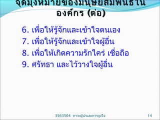 จุด มุ่ง หมายของมนุษ ย์ส ัม พัน ธ์ใ น
องค์ก ร (ต่อ )
6.
7.
8.
9.

เพื่อให้รู้จักและเข้าใจตนเอง
เพื่อให้รู้จักและเข้าใจผู้อื่น
เพื่อให้เกิดความรักใคร่ เชื่อถือ
ศรัทธา และไว้วางใจผูอื่น
้

3563504 ภาวะผู้นำาและการจูงใจ

14

 