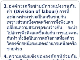 3. องค์ก รเครือ ข่า ยมีก ารแบ่ง งานกัน
ทำา (Division of labour) การที่
องค์กรเข้ามาร่วมเป็นเครือข่ายกัน
เพราะส่วนหนึ่งคาดหวังการพึงพิงแลก
่
เปลียนความสามารถระหว่างกัน จะนำา
่
ไปสูการพึงพิงและขึ้นต่อกัน การแบ่งงาน
่
่
กันทำา ทังยังเป็นการลดโอกาสที่องค์กร
้
ใดองค์กรหนึ่งจะแสดงอำานาจเหนือเครือ
ข่ายด้วย
4. ความเข้ม แข็ง ขององค์ก รที่ร ่ว มกัน

 