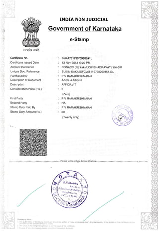 INDIA NON JUDICIAL

Government of Karnataka
e-Stamp
$dlrFt Gmit
Certificate No.

1N-KA76173570988241L

Cert iicate lssued Date

13-Nov-2013 03:22 PM

Account Reierence

NONACC (Fl)/ kaksfcloS/ BHADBAVATI/ KA'Sl,4

Unique Doc. Beierence

SUBJN.KAKAKSFCLOSl 1 97702991

Purchased by

P V RAMAKRISHNAIAH

Description of Documenl

Article 4 Affidavil

Description

AFFIDAVIT

Consideration Price (Bs-)

0

F rsl Party

P V RAMAKRISHNAIAH

Second Party

NA

Stamp Duty Paid By

P V RAMAKBISHNAIAH

Slamp Duly Amounl(Rs.)

20

lzerc)

(Twenly only)

."-,--

--_

--. --. --_.P eate wr te or type be ow th

st

ne--

51

43L

 