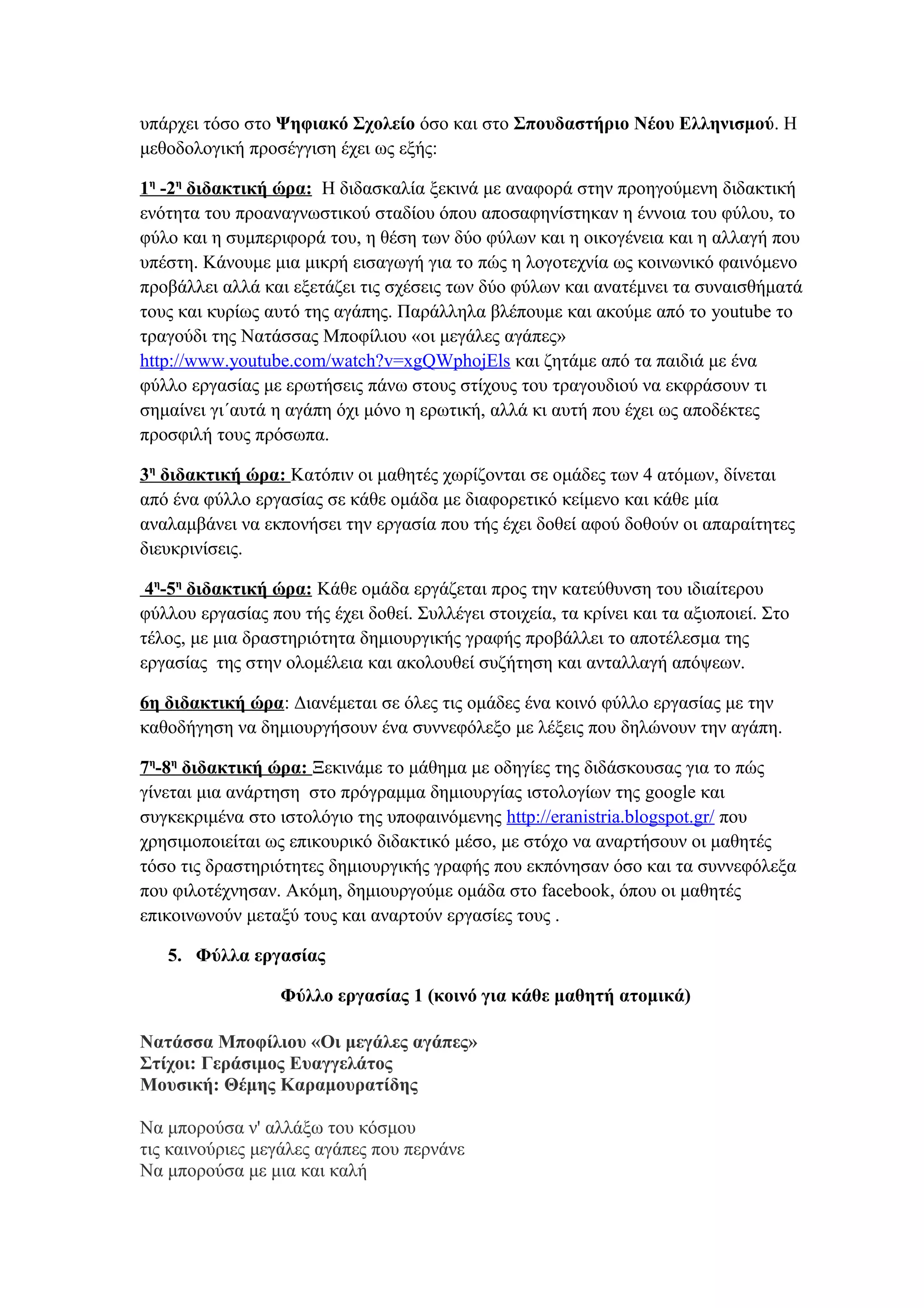 υπάρχει τόσο στο Ψηφιακό Σχολείο όσο και στο Σπουδαστήριο Νέου Ελληνισμού. Η
μεθοδολογική προσέγγιση έχει ως εξής:
1η -2η διδακτική ώρα: Η διδασκαλία ξεκινά με αναφορά στην προηγούμενη διδακτική
ενότητα του προαναγνωστικού σταδίου όπου αποσαφηνίστηκαν η έννοια του φύλου, το
φύλο και η συμπεριφορά του, η θέση των δύο φύλων και η οικογένεια και η αλλαγή που
υπέστη. Κάνουμε μια μικρή εισαγωγή για το πώς η λογοτεχνία ως κοινωνικό φαινόμενο
προβάλλει αλλά και εξετάζει τις σχέσεις των δύο φύλων και ανατέμνει τα συναισθήματά
τους και κυρίως αυτό της αγάπης. Παράλληλα βλέπουμε και ακούμε από το youtube το
τραγούδι της Νατάσσας Μποφίλιου «οι μεγάλες αγάπες»
http://www.youtube.com/watch?v=xgQWphojEls και ζητάμε από τα παιδιά με ένα
φύλλο εργασίας με ερωτήσεις πάνω στους στίχους του τραγουδιού να εκφράσουν τι
σημαίνει γι΄αυτά η αγάπη όχι μόνο η ερωτική, αλλά κι αυτή που έχει ως αποδέκτες
προσφιλή τους πρόσωπα.
3η διδακτική ώρα: Κατόπιν οι μαθητές χωρίζονται σε ομάδες των 4 ατόμων, δίνεται
από ένα φύλλο εργασίας σε κάθε ομάδα με διαφορετικό κείμενο και κάθε μία
αναλαμβάνει να εκπονήσει την εργασία που τής έχει δοθεί αφού δοθούν οι απαραίτητες
διευκρινίσεις.
4η-5η διδακτική ώρα: Κάθε ομάδα εργάζεται προς την κατεύθυνση του ιδιαίτερου
φύλλου εργασίας που τής έχει δοθεί. Συλλέγει στοιχεία, τα κρίνει και τα αξιοποιεί. Στο
τέλος, με μια δραστηριότητα δημιουργικής γραφής προβάλλει το αποτέλεσμα της
εργασίας της στην ολομέλεια και ακολουθεί συζήτηση και ανταλλαγή απόψεων.
6η διδακτική ώρα: Διανέμεται σε όλες τις ομάδες ένα κοινό φύλλο εργασίας με την
καθοδήγηση να δημιουργήσουν ένα συννεφόλεξο με λέξεις που δηλώνουν την αγάπη.
7η-8η διδακτική ώρα: Ξεκινάμε το μάθημα με οδηγίες της διδάσκουσας για το πώς
γίνεται μια ανάρτηση στο πρόγραμμα δημιουργίας ιστολογίων της google και
συγκεκριμένα στο ιστολόγιο της υποφαινόμενης http://eranistria.blogspot.gr/ που
χρησιμοποιείται ως επικουρικό διδακτικό μέσο, με στόχο να αναρτήσουν οι μαθητές
τόσο τις δραστηριότητες δημιουργικής γραφής που εκπόνησαν όσο και τα συννεφόλεξα
που φιλοτέχνησαν. Ακόμη, δημιουργούμε ομάδα στο facebook, όπου οι μαθητές
επικοινωνούν μεταξύ τους και αναρτούν εργασίες τους .
5. Φύλλα εργασίας
Φύλλο εργασίας 1 (κοινό για κάθε μαθητή ατομικά)
Νατάσσα Μποφίλιου «Οι μεγάλες αγάπες»
Στίχοι: Γεράσιμος Ευαγγελάτος
Μουσική: Θέμης Καραμουρατίδης
Να μπορούσα ν' αλλάξω του κόσμου
τις καινούριες μεγάλες αγάπες που περνάνε
Να μπορούσα με μια και καλή

 