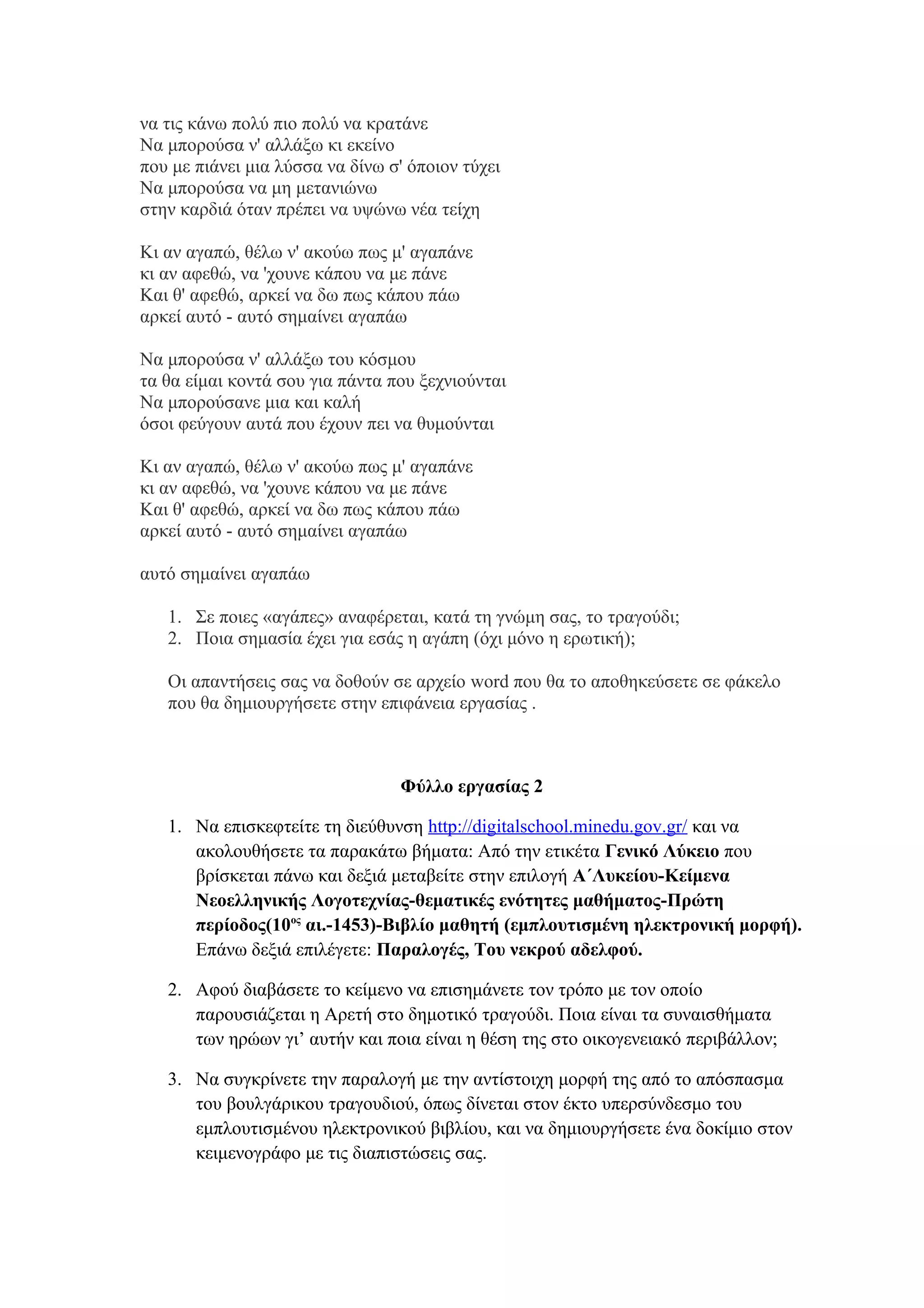 να τις κάνω πολύ πιο πολύ να κρατάνε
Να μπορούσα ν' αλλάξω κι εκείνο
που με πιάνει μια λύσσα να δίνω σ' όποιον τύχει
Να μπορούσα να μη μετανιώνω
στην καρδιά όταν πρέπει να υψώνω νέα τείχη
Κι αν αγαπώ, θέλω ν' ακούω πως μ' αγαπάνε
κι αν αφεθώ, να 'χουνε κάπου να με πάνε
Και θ' αφεθώ, αρκεί να δω πως κάπου πάω
αρκεί αυτό - αυτό σημαίνει αγαπάω
Να μπορούσα ν' αλλάξω του κόσμου
τα θα είμαι κοντά σου για πάντα που ξεχνιούνται
Να μπορούσανε μια και καλή
όσοι φεύγουν αυτά που έχουν πει να θυμούνται
Κι αν αγαπώ, θέλω ν' ακούω πως μ' αγαπάνε
κι αν αφεθώ, να 'χουνε κάπου να με πάνε
Και θ' αφεθώ, αρκεί να δω πως κάπου πάω
αρκεί αυτό - αυτό σημαίνει αγαπάω
αυτό σημαίνει αγαπάω
1. Σε ποιες «αγάπες» αναφέρεται, κατά τη γνώμη σας, το τραγούδι;
2. Ποια σημασία έχει για εσάς η αγάπη (όχι μόνο η ερωτική);
Οι απαντήσεις σας να δοθούν σε αρχείο word που θα το αποθηκεύσετε σε φάκελο
που θα δημιουργήσετε στην επιφάνεια εργασίας .

Φύλλο εργασίας 2
1. Να επισκεφτείτε τη διεύθυνση http://digitalschool.minedu.gov.gr/ και να
ακολουθήσετε τα παρακάτω βήματα: Από την ετικέτα Γενικό Λύκειο που
βρίσκεται πάνω και δεξιά μεταβείτε στην επιλογή Α΄Λυκείου-Κείμενα
Νεοελληνικής Λογοτεχνίας-θεματικές ενότητες μαθήματος-Πρώτη
περίοδος(10ος αι.-1453)-Βιβλίο μαθητή (εμπλουτισμένη ηλεκτρονική μορφή).
Επάνω δεξιά επιλέγετε: Παραλογές, Του νεκρού αδελφού.
2. Αφού διαβάσετε το κείμενο να επισημάνετε τον τρόπο με τον οποίο
παρουσιάζεται η Αρετή στο δημοτικό τραγούδι. Ποια είναι τα συναισθήματα
των ηρώων γι’ αυτήν και ποια είναι η θέση της στο οικογενειακό περιβάλλον;
3. Να συγκρίνετε την παραλογή με την αντίστοιχη μορφή της από το απόσπασμα
του βουλγάρικου τραγουδιού, όπως δίνεται στον έκτο υπερσύνδεσμο του
εμπλουτισμένου ηλεκτρονικού βιβλίου, και να δημιουργήσετε ένα δοκίμιο στον
κειμενογράφο με τις διαπιστώσεις σας.

 
