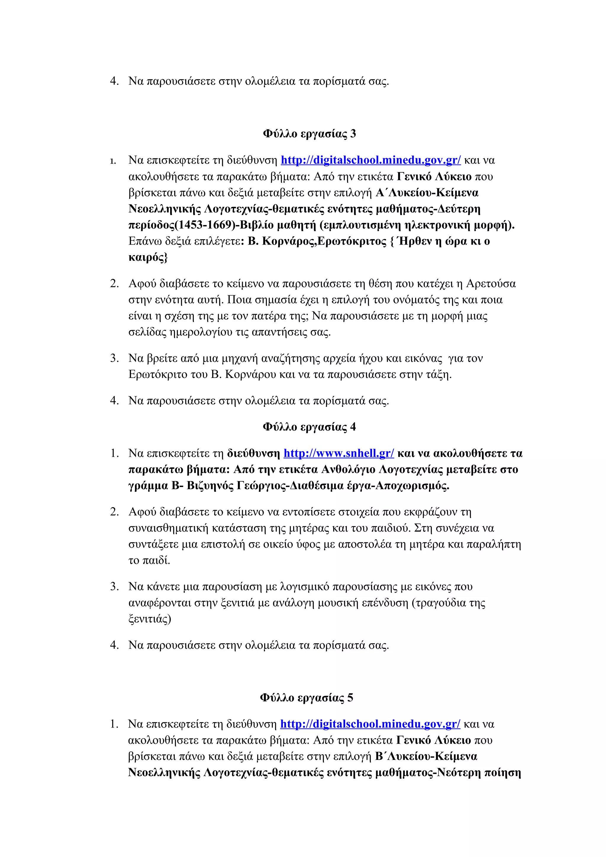 4. Να παρουσιάσετε στην ολομέλεια τα πορίσματά σας.

Φύλλο εργασίας 3
1.

Να επισκεφτείτε τη διεύθυνση http://digitalschool.minedu.gov.gr/ και να
ακολουθήσετε τα παρακάτω βήματα: Από την ετικέτα Γενικό Λύκειο που
βρίσκεται πάνω και δεξιά μεταβείτε στην επιλογή Α΄Λυκείου-Κείμενα
Νεοελληνικής Λογοτεχνίας-θεματικές ενότητες μαθήματος-Δεύτερη
περίοδος(1453-1669)-Βιβλίο μαθητή (εμπλουτισμένη ηλεκτρονική μορφή).
Επάνω δεξιά επιλέγετε: Β. Κορνάρος,Ερωτόκριτος { Ήρθεν η ώρα κι ο
καιρός}

2. Αφού διαβάσετε το κείμενο να παρουσιάσετε τη θέση που κατέχει η Αρετούσα
στην ενότητα αυτή. Ποια σημασία έχει η επιλογή του ονόματός της και ποια
είναι η σχέση της με τον πατέρα της; Να παρουσιάσετε με τη μορφή μιας
σελίδας ημερολογίου τις απαντήσεις σας.
3. Να βρείτε από μια μηχανή αναζήτησης αρχεία ήχου και εικόνας για τον
Ερωτόκριτο του Β. Κορνάρου και να τα παρουσιάσετε στην τάξη.
4. Να παρουσιάσετε στην ολομέλεια τα πορίσματά σας.
Φύλλο εργασίας 4
1. Να επισκεφτείτε τη διεύθυνση http://www.snhell.gr/ και να ακολουθήσετε τα
παρακάτω βήματα: Από την ετικέτα Ανθολόγιο Λογοτεχνίας μεταβείτε στο
γράμμα Β- Βιζυηνός Γεώργιος-Διαθέσιμα έργα-Αποχωρισμός.
2. Αφού διαβάσετε το κείμενο να εντοπίσετε στοιχεία που εκφράζουν τη
συναισθηματική κατάσταση της μητέρας και του παιδιού. Στη συνέχεια να
συντάξετε μια επιστολή σε οικείο ύφος με αποστολέα τη μητέρα και παραλήπτη
το παιδί.
3. Να κάνετε μια παρουσίαση με λογισμικό παρουσίασης με εικόνες που
αναφέρονται στην ξενιτιά με ανάλογη μουσική επένδυση (τραγούδια της
ξενιτιάς)
4. Να παρουσιάσετε στην ολομέλεια τα πορίσματά σας.

Φύλλο εργασίας 5
1. Να επισκεφτείτε τη διεύθυνση http://digitalschool.minedu.gov.gr/ και να
ακολουθήσετε τα παρακάτω βήματα: Από την ετικέτα Γενικό Λύκειο που
βρίσκεται πάνω και δεξιά μεταβείτε στην επιλογή Β΄Λυκείου-Κείμενα
Νεοελληνικής Λογοτεχνίας-θεματικές ενότητες μαθήματος-Νεότερη ποίηση

 