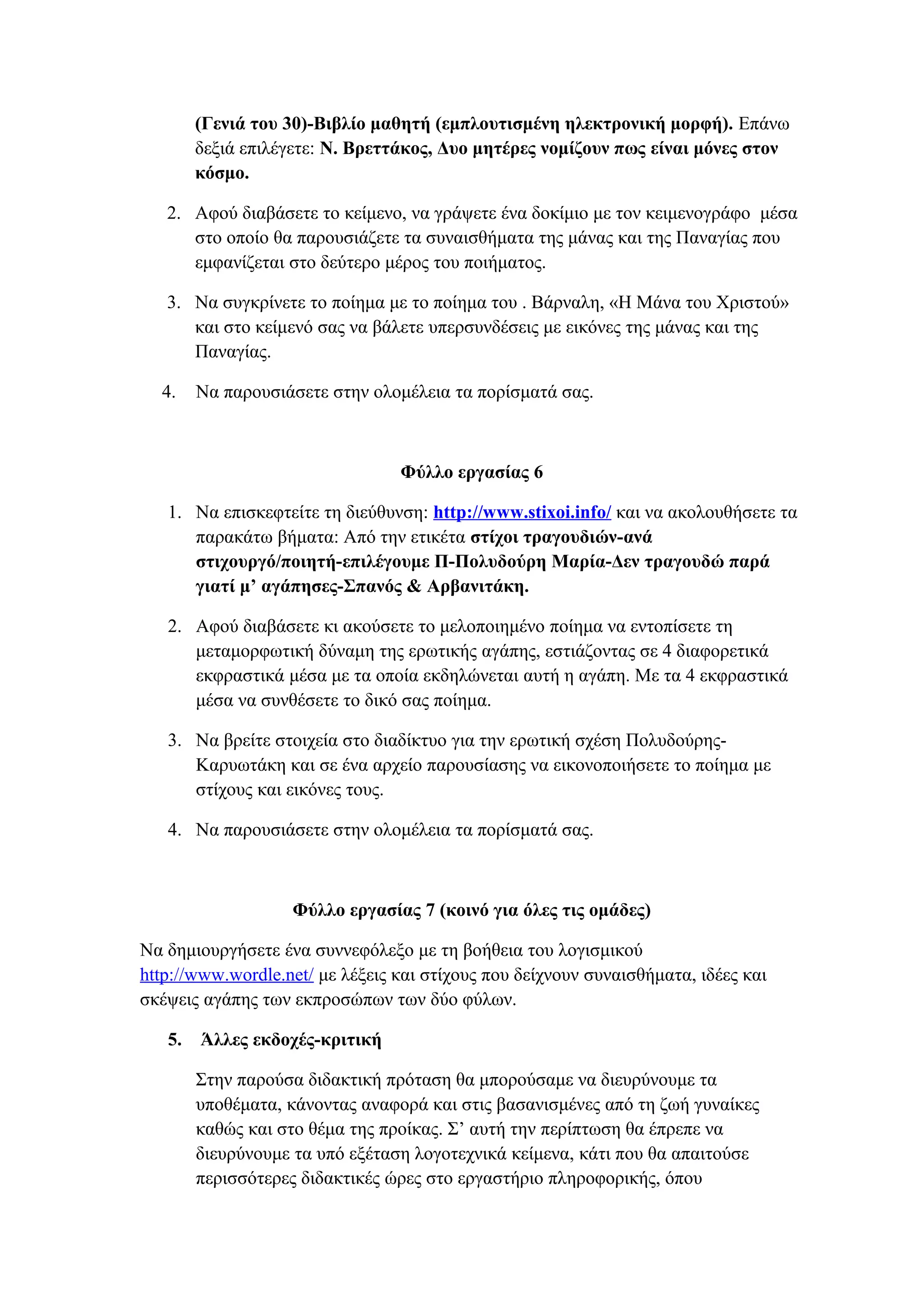 (Γενιά του 30)-Βιβλίο μαθητή (εμπλουτισμένη ηλεκτρονική μορφή). Επάνω
δεξιά επιλέγετε: Ν. Βρεττάκος, Δυο μητέρες νομίζουν πως είναι μόνες στον
κόσμο.
2. Αφού διαβάσετε το κείμενο, να γράψετε ένα δοκίμιο με τον κειμενογράφο μέσα
στο οποίο θα παρουσιάζετε τα συναισθήματα της μάνας και της Παναγίας που
εμφανίζεται στο δεύτερο μέρος του ποιήματος.
3. Να συγκρίνετε το ποίημα με το ποίημα του . Βάρναλη, «Η Μάνα του Χριστού»
και στο κείμενό σας να βάλετε υπερσυνδέσεις με εικόνες της μάνας και της
Παναγίας.
4.

Να παρουσιάσετε στην ολομέλεια τα πορίσματά σας.

Φύλλο εργασίας 6
1. Να επισκεφτείτε τη διεύθυνση: http://www.stixoi.info/ και να ακολουθήσετε τα
παρακάτω βήματα: Από την ετικέτα στίχοι τραγουδιών-ανά
στιχουργό/ποιητή-επιλέγουμε Π-Πολυδούρη Μαρία-Δεν τραγουδώ παρά
γιατί μ’ αγάπησες-Σπανός & Αρβανιτάκη.
2. Αφού διαβάσετε κι ακούσετε το μελοποιημένο ποίημα να εντοπίσετε τη
μεταμορφωτική δύναμη της ερωτικής αγάπης, εστιάζοντας σε 4 διαφορετικά
εκφραστικά μέσα με τα οποία εκδηλώνεται αυτή η αγάπη. Με τα 4 εκφραστικά
μέσα να συνθέσετε το δικό σας ποίημα.
3. Να βρείτε στοιχεία στο διαδίκτυο για την ερωτική σχέση ΠολυδούρηςΚαρυωτάκη και σε ένα αρχείο παρουσίασης να εικονοποιήσετε το ποίημα με
στίχους και εικόνες τους.
4. Να παρουσιάσετε στην ολομέλεια τα πορίσματά σας.

Φύλλο εργασίας 7 (κοινό για όλες τις ομάδες)
Να δημιουργήσετε ένα συννεφόλεξο με τη βοήθεια του λογισμικού
http://www.wordle.net/ με λέξεις και στίχους που δείχνουν συναισθήματα, ιδέες και
σκέψεις αγάπης των εκπροσώπων των δύο φύλων.
5.

Άλλες εκδοχές-κριτική
Στην παρούσα διδακτική πρόταση θα μπορούσαμε να διευρύνουμε τα
υποθέματα, κάνοντας αναφορά και στις βασανισμένες από τη ζωή γυναίκες
καθώς και στο θέμα της προίκας. Σ’ αυτή την περίπτωση θα έπρεπε να
διευρύνουμε τα υπό εξέταση λογοτεχνικά κείμενα, κάτι που θα απαιτούσε
περισσότερες διδακτικές ώρες στο εργαστήριο πληροφορικής, όπου

 