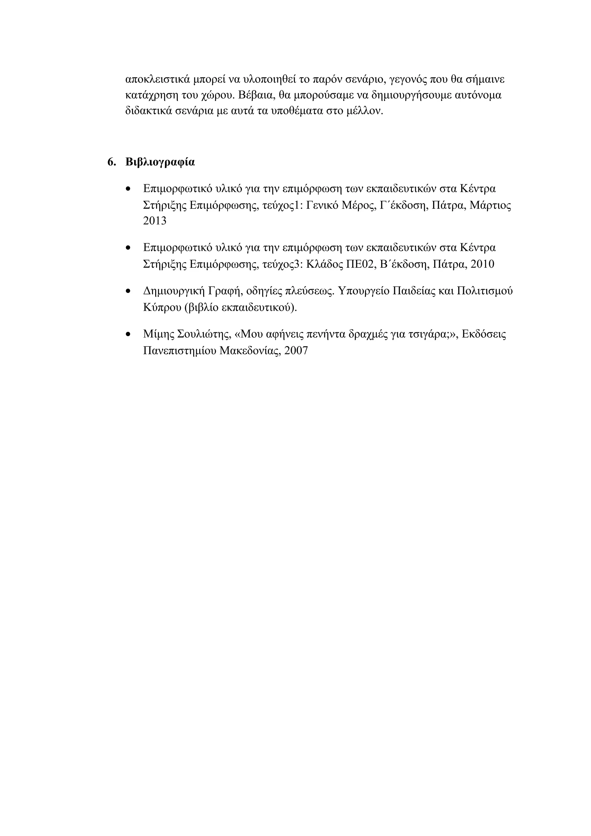 αποκλειστικά μπορεί να υλοποιηθεί το παρόν σενάριο, γεγονός που θα σήμαινε
κατάχρηση του χώρου. Βέβαια, θα μπορούσαμε να δημιουργήσουμε αυτόνομα
διδακτικά σενάρια με αυτά τα υποθέματα στο μέλλον.

6. Βιβλιογραφία
•

Επιμορφωτικό υλικό για την επιμόρφωση των εκπαιδευτικών στα Κέντρα
Στήριξης Επιμόρφωσης, τεύχος1: Γενικό Μέρος, Γ΄έκδοση, Πάτρα, Μάρτιος
2013

•

Επιμορφωτικό υλικό για την επιμόρφωση των εκπαιδευτικών στα Κέντρα
Στήριξης Επιμόρφωσης, τεύχος3: Κλάδος ΠΕ02, Β΄έκδοση, Πάτρα, 2010

•

Δημιουργική Γραφή, οδηγίες πλεύσεως. Υπουργείο Παιδείας και Πολιτισμού
Κύπρου (βιβλίο εκπαιδευτικού).

•

Μίμης Σουλιώτης, «Μου αφήνεις πενήντα δραχμές για τσιγάρα;», Εκδόσεις
Πανεπιστημίου Μακεδονίας, 2007

 