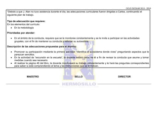 CICLO ESCOLAR 2013 - 2014

*Debido a que J. Alan no tuvo asistencia durante el día, las adecuaciones curriculares fueron dirigidas a Carlos, continuando el
siguiente plan de trabajo.
Tipo de adecuación que requiere:
En los elementos del currículo:
En la metodología
Prioridades por atender:
En el ámbito de la conducta, requiere que se le monitoree constantemente y se le invite a participar en las actividades
grupales, con el fin de mantener su conducta y reforzar su autoestima.
Descripción de las adecuaciones propuestas para el alumno:
Promover su participación mediante la primera actividad “Identifica el ecosistema donde vives” preguntando aspectos que le
parezcan sencillos.
En la actividad de “excursión en la escuela”, la docente estará cerca de él a fin de revisar la conducta que asume y tomar
medidas cuando sea necesario.
Al realizar la página 46 del libro, la docente monitoreará su trabajo constantemente y le hará las preguntas correspondientes
para saber si está comprendiendo el tema y las instrucciones que se le indican.

MAESTRO

SELLO

DIRECTOR

 