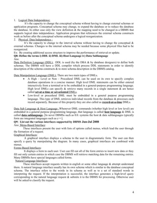 1. Logical Data Independence:
It’s the capacity to change the conceptual schema without having to change external schemas or
application programs. Conceptual schema may change, to expand the database or to reduce the database
the database. In either case only the view definition & the mapping need to be changed in a DBMS that
supports logical data independence. Application program that references the external schema constructs
work as before after the conceptual schema undergoes a logical reorganization.
2. Physical Data Independence :
It’s the capacity to change to the interval schema without having to change the conceptual &
external schemas. Changes to the internal schema may be needed because some physical files had to be
reorganized.
Ex: By creating additional access structure to improve the performance of retrieval or update.
Q8: Define the terms i) DDL ii) DML iii) Host Language iv) Data Sublanguage
Ans:
Data Definition Language (DDL): DDL is used (by the DBA & by database designers) to define both
schemas. The DBMS will have a DDL compiler which process DDL statements in order to identify
description of the schema constructs & to store schema description in the DBMS catalog.
Data Manipulation Language (DML): There are two main types of DMLs.
• A High – Level or Non – Procedural DML can be used on its own to specify complex
database operations in a concise manner. High level DML statements can be either entered
interactively from a terminal or to be embedded in a general-purpose programming language.
High level DMLs can specify & retrieve many records in a single statement & are hence
called set-at-a time or set-oriented DMLs.
• Low-level or procedural DML must be embedded in a general purpose programming
language. This type of DML retrieves individual records from the database & processes each
record separately. Because of this property they are also called as record-at-a-time DMLs.
Data Sub Language & Host Language :Whenever DML commands (whether high level or low level) are
embedded in a general purpose programming language, that language is called host language & DML is
called data sublanguage. [In never DBMSs such as 0.0. systems the host & data sublanguages typically
form are integrated languages such as c++].
Q9: List out the various interfaces supported by DBMS Jun-Jul 2008
Ans: Menu-Based Interface:
These interfaces present the user with lists of options called menus, which lead the user through
the formation of a request.
Graphical Interfaces:
A graphical interface displays a schema to the user in diagrammatic form. The user can then
specify a query by manipulating the diagram. In many cases, graphical interfaces are combined with
menus.
Forms-Based Interfaces:
It displays a form to each user. User can fill out all of the form entries to insert new data or they
fill out only certain entries in which case the DBMS will retrieve matching data for the remaining entries.
Many DBMSs have special languages called forms.
Natural Language Interfaces:
These interfaces accept requests written in english or some other language & attempt understand
them. A natural language interface usually has its own schema which is similar to the database conceptual
schema. The interface refers to the words in its schema as well as to a set of standard words in
interpreting the request. If the interpretation is successful, the interface generates a high-level query
corresponding to the natural language request & submits it to the DBMS for processing. Otherwise user
will be asked to classify the request.

4

 