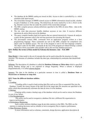 •
•
•
•
•
•

The database & the DBMS catalog are stored on disk. Access to disk is controlled by o.s. which
schedules disk input/out put.
The stored data manager of DBMS controls access to DBMS information stored on disk, whether
its part of database or of the catalog. The dotted lines & circles marked by A, B, C, D & E in the
fig. illustrate accesses that are under the control of this stored data manager.
The DDL compiler process schema definitions specified in the DDL & stores Meta – data in the
DBMS catalog.
The run -time data processor handles database accesses at run- time. It receives different
operations & carries them-out on the database.
The query compiler handles high level queries that are entered interactively. It passes & analyzes
a query & then generates calls to the run-time processor for executing the request.
The precompiler extracts DML commands from an application program written in a host
programming language. These commands are sent to the DML compiler for compilation into
object code for database access. The rest of the program is sent to the host language compiler.
The object codes for the DML commands & the rest of the program are linked forming a canned
transaction whose executable code includes calls to the run-time database processor.

Q11: Define the terms i) Data model ii) Schema iii) Instance. Jan – Feb 2005
Ans:
Data Model: A data model is the set of concepts that can be used to describe the structure of a data
structure. The structure of a database includes the data type, relationships & constraints that should hold
for data.

Schema: The description of a database is called the Database Schemas or Meta–data which is specified
during database design and is not expected to change frequently. When a schema is displayed
diagrammatically, it is called schema diagram.
Instance: The data in the database at a particular moment in time is called a Database State or
Occurrence or Instances or snap shot.
Q12: Name the different database utilities.
Ans:
1: Loading:
A loading utility is used to load existing data files such as text files or sequential files into the
Database. Usually the source format of the data file & the target data file structure are specified to the
utility which then automatically reformats the data & stores it in the database.
2: Backup:
A backup utility creates a backup copy of the database which can be used to restore the Database
in case of any failure.
3: File Reorganization:
This utility can be used to reorganize a database file into a different file organization to
improve performance.
4: Performance Monitoring:
Such a utility monitors database usage & provides statistics to the DBA. The DBA use the
statistics in making decisions such as whether or not to reorganize files to improve performance.
5: Data Dictionary System:
It stores information such as schemas, constraints, design decision, application description &

6

 