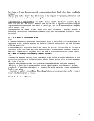Low- Level or Physical data models provide concepts that describe the details of how data is stored in the
computer.
Physical data models describe how data is stored in the computer by representing information such
as record formats, record orderings & access paths.
Representational or implementation data models provide concepts that may be understood by end
users but that are not too for removed from the way data is organized within the computer.
Representational data model hide some details of data storage (but can be implemented on a computer
system in a direct way).
Representational data models include 3 most widely used data models – relational, network &
hierarchical. They represent data by using record structures & have are some times called record – based
data models.
Q15: Write a note on Actors on the scene.
Ans:
• Database administrators: responsible for authorizing access to the database, for co-coordinating and
monitoring its use, acquiring software and hardware resources, controlling its use and monitoring
efficiency of operations.
• Database Designers: responsible to define the content, the structure, the constraints, and functions or
transactions against the database. They must communicate with the end-users and understand their needs.
• End-users: they use the data for queries, reports and some of them actually update the database content.
Q16: What are the implications of using data base approach?
Ans:
- Potential for enforcing standards: this is very crucial for the success of database applications in large
organizations Standards refer to data item names, display formats, screens, report structures, meta-data
(description of data) etc.
- Reduced application development time: incremental time to add each new application is reduced.
- Flexibility to change data structures: database structure may evolve as new requirements are defined.
- Availability of up-to-date information – very important for on-line transaction systems such as airline,
hotel, car reservations.
- Economies of scale: by consolidating data and applications across departments wasteful overlap of
resources and personnel can be avoided.
Q17: 2-tier & 3-tier architecture

8

 