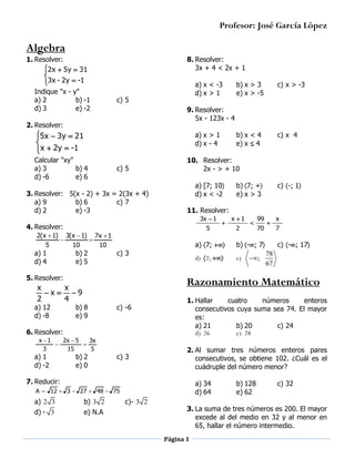 Profesor: José García López

Algebra
1. Resolver:
2x  5y  31


3x - 2y  -1

Indique "x - y"
a) 2
b) -1
d) 3
e) -2

8. Resolver:
3x + 4 < 2x + 1
a) x < -3
d) x > 1

c) 5

5x  3y  21


 x  2y  -1

c) 5

a) [7; 10
d) x < -2

5

2(x  1) 3(x  1) 7x  1


5
10
10

c) -; 1

x 1
2



99
70

b) -; 7

d) 2; 

c) 3

e)



;

x
7

c) -; 17

78
67

Razonamiento Matemático

x
x
x  9
2
4

b) 8
e) 9

c) -6

6. Resolver:
x 1
2x  5
3x


3
15
5

b) 2
e) 0

c) 3

1. Hallar
cuatro
números
enteros
consecutivos cuya suma sea 74. El mayor
es:
a) 21
b) 20
c) 24
d) 26
e) 28
2. Al sumar tres números enteros pares
consecutivos, se obtiene 102. ¿Cuál es el
cuádruple del número menor?

7. Reducir:

a) 34
d) 64

A  12  3  27  48  75

a) 2 3
d) - 3



a) 7; 

5. Resolver:

a) 1
d) -2

b) 7; +
e) x > 3

11. Resolver:
3x  1

b) 2
e) 5

c) x 4

10. Resolver:
2x - > + 10

4. Resolver:

a) 12
d) -8

b) x < 4
e) x  4

a) x > 1
d) x - 4

3. Resolver: 5(x - 2) + 3x = 2(3x + 4)
a) 9
b) 6
c) 7
d) 2
e) -3

a) 1
d) 4

c) x > -3

9. Resolver:
5x - 123x - 4

2. Resolver:

Calcular "xy"
a) 3
b) 4
d) -6
e) 6

b) x > 3
e) x > -5

b) 3 2
e) N.A

c)- 3 2

b) 128
e) 62

c) 32

3. La suma de tres números es 200. El mayor
excede al del medio en 32 y al menor en
65, hallar el número intermedio.
Página 1

 