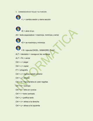 3. COMBINACION DE TECLAS Y SU FUNCION

+ L = cambia sesión y cierra sección

+E = abre mi pc
Alt + tecla espaciadora = maximiza, minimiza y cerrar

+D = se maximiza y minimiza

+ R = ejecuta EXCEL, WINWORD, CLAC.
ALT + tabulador = navega en las ventanas
ALT + F4 = cerrar
Ctrl + v = pegar
Ctrl + c = copiar
F7 = ortografía
Ctrl + z = regresa estado anterior
Ctrl + y = rehacer
Ctrl + N = hace la letra en color negritas
Ctrl + S = subraya
Ctrl + K = letra en cursiva
Ctrl + t = texto centrado
Ctrl + j = justifica texto
Ctrl + d = alinea a la derecha
Ctrl + q = alinea a la izquierda

 