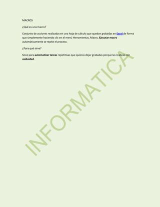 MACROS
¿Qué es una macro?
Conjunto de acciones realizadas en una hoja de cálculo que quedan grabadas en Excel de forma
que simplemente haciendo clic en el menú Herramientas, Macro, Ejecutar macro
automáticamente se repite el proceso.
¿Para qué sirve?
Sirve para automatizar tareas repetitivas que quieras dejar grabadas porque las realizas con
asiduidad.

 