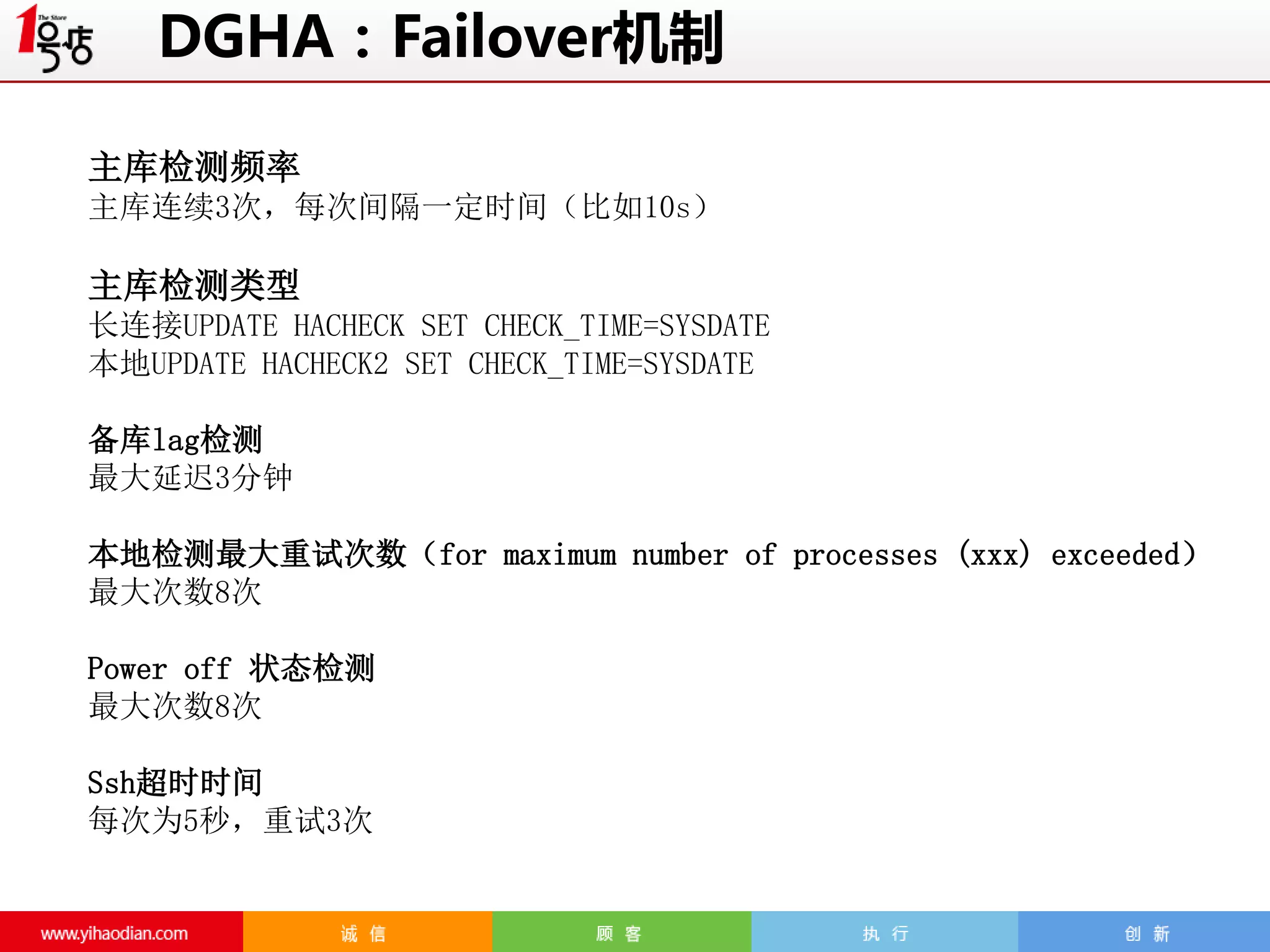 DGHA：Failover机制
主库检测频率
主库连续3次，每次间隔一定时间（比如10s）

主库检测类型
长连接UPDATE HACHECK SET CHECK_TIME=SYSDATE
本地UPDATE HACHECK2 SET CHECK_TIME=SYSDATE
备库lag检测
最大延迟3分钟
本地检测最大重试次数（for maximum number of processes (xxx) exceeded）
最大次数8次
Power off 状态检测
最大次数8次
Ssh超时时间
每次为5秒，重试3次

 