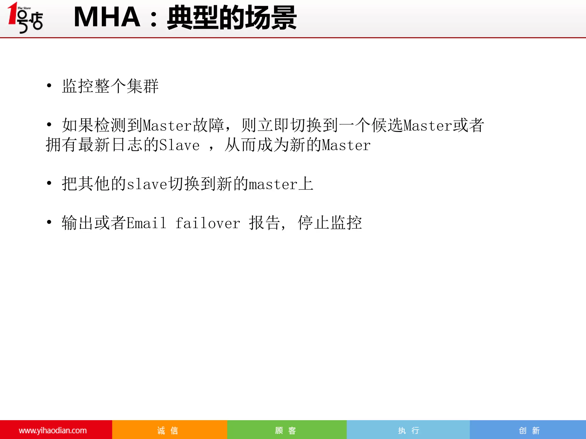 MHA：典型的场景
• 监控整个集群
• 如果检测到Master故障，则立即切换到一个候选Master或者
拥有最新日志的Slave ，从而成为新的Master
• 把其他的slave切换到新的master上
• 输出或者Email failover 报告, 停止监控

 