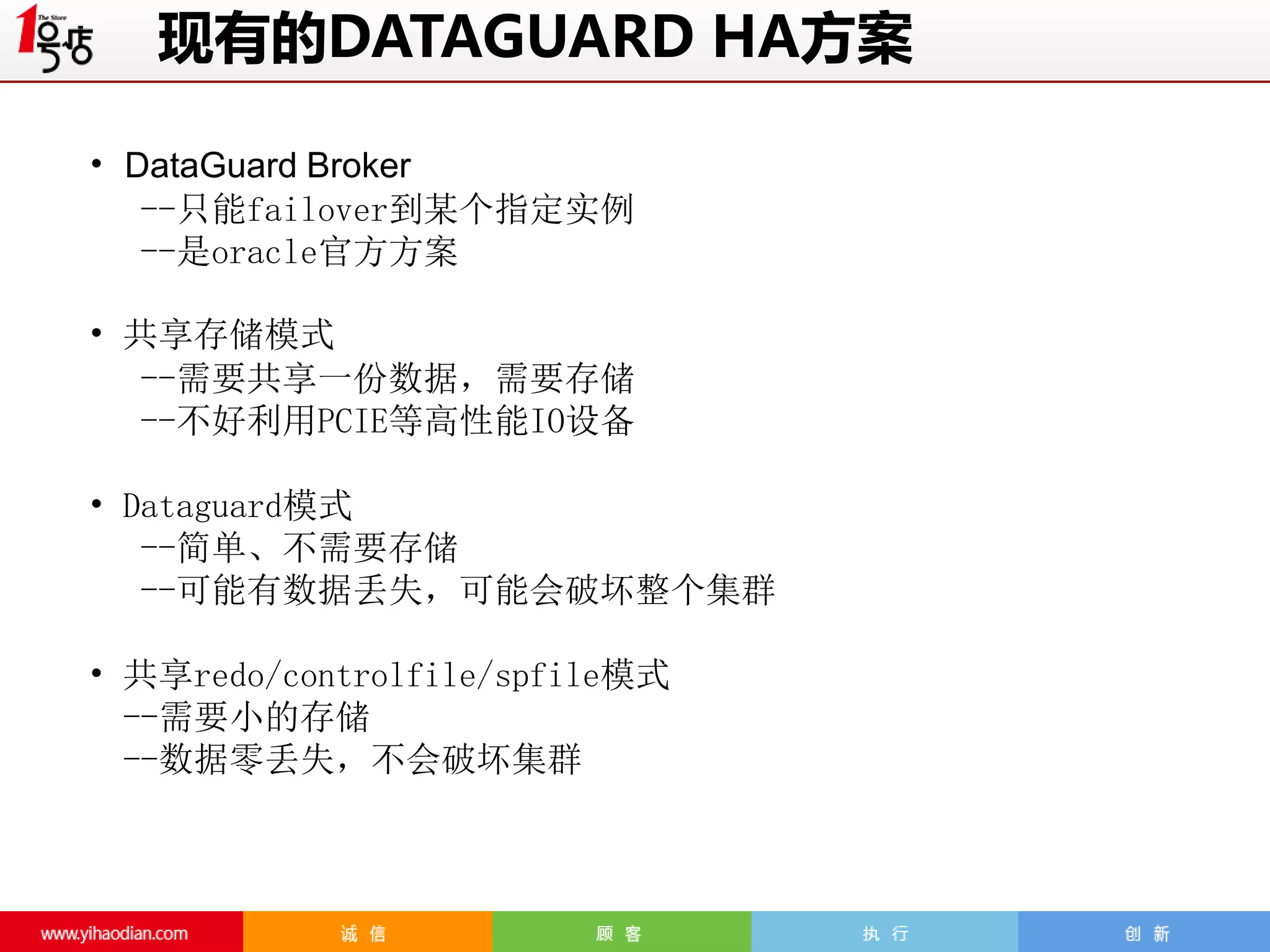 现有的DATAGUARD HA方案
• DataGuard Broker
--只能failover到某个指定实例
--是oracle官方方案

• 共享存储模式
--需要共享一份数据，需要存储
--不好利用PCIE等高性能IO设备
• Dataguard模式
--简单、不需要存储
--可能有数据丢失，可能会破坏整个集群
• 共享redo/controlfile/spfile模式
--需要小的存储
--数据零丢失，不会破坏集群

 
