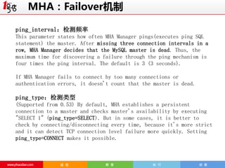MHA：Failover机制
ping_interval：检测频率
This parameter states how often MHA Manager pings(executes ping SQL
statement) the master. After missing three connection intervals in a
row, MHA Manager decides that the MySQL master is dead. Thus, the
maximum time for discovering a failure through the ping mechanism is
four times the ping interval. The default is 3 (3 seconds).
If MHA Manager fails to connect by too many connections or
authentication errors, it doesn't count that the master is dead.

ping_type：检测类型
(Supported from 0.53) By default, MHA establishes a persistent
connection to a master and checks master's availability by executing
"SELECT 1" (ping_type=SELECT). But in some cases, it is better to
check by connecting/disconnecting every time, because it's more strict
and it can detect TCP connection level failure more quickly. Setting
ping_type=CONNECT makes it possible.

 