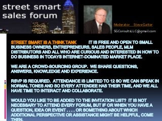 Moderator

Steve Gatter

SGConsultsLLC@gmail.com

STREET SMART IS A THINK TANK
IT IS FREE AND OPEN TO SMALL
BUSINESS OWNERS, ENTREPRENEURS, SALES PEOPLE, MLM
DISTRIBUTORS AND ALL WHO ARE CURIOUS AND INTERESTED IN HOW TO
DO BUSINESS IN TODAYS INTERNET-DOMINATED MARKET PLACE.
WE ARE A CROWD-SOURCING GROUP. WE SHARE QUESTIONS,
ANSWERS, KNOWLEDGE AND EXPERIENCE.
RSVP IS REQUIRED. ATTENDANCE IS LIMITED TO 12 SO WE CAN SPEAK IN
NORMAL TONES AND SO EVERY ATTENDEE HAS THEIR TIME, AND WE ALL
HAVE TIME TO INTERACT AND COLLABORATE.
WOULD YOU LIKE TO BE ADDED TO THE INVITATION LIST? IT IS NOT
NECESSARY TO ATTEND EVERY FORUM, BUT IF OR WHEN YOU HAVE A
QUESTION, IDEA OR EVENT . . . . OR SOMETHING ABOUT WHICH
ADDITIONAL PERSPECTIVE OR ASSISTANCE MIGHT BE HELPFUL, COME

 