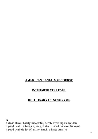 AMERICAN LANGUAGE COURSE
INTERMEDIATE LEVEL
DICTIONARY OF SYNONYMS

A
a close shave barely successful, barely avoiding an accident
a good deal a bargain, bought at a reduced price or discount
a good deal ofa lot of, many, much, a large quantity
WD

 