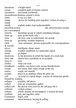 ‫الدغيلبي‬

chromium
a bright metal
circuit
complete path of electric current
circulation
movement [of blood]
circumference distance around a circle
claim
to say as a fact
clamp
device for holding parts together; action of using a
clamp
clarify
explain, make clear/understandable
classified section
ads, advertisement section
[in a newspaper]
classify
determine group to which something belongs
clean up
pick up the trash, tidy
clear
obvious, easy to understand; not cloudy
clear up
get better, weather improves
clerk
store salesman; person responsible for correspondence
& records
clever
intelligent, sharp, smart
climate
weather conditions in a particular region
climb
go higher
clockwise
in the direction in which the hands of a clock turn
close call
almost have a problem or an accident
close to
near
clothes
what you wear
cloudburst
sudden, very heavy rain; severe thunderstorm
cloudy
not sunny, dull, many clouds in the sky
coarse
rough, not smooth
cockpit
place in an airplane where the pilot sits
coil
to wind in a spiral shape; a series of connected spirals
formed by winding
collapse
crumble, fall down
collect
pick up; accumulate; gather
collect call the person who receives the call pays for it
collision
violent contact
column
article, feature (in newspaper); a vertical division
combine
join, put together, unite
Commence begin, start
commerce
about business, buying & selling
‫الدغيلبي‬

 