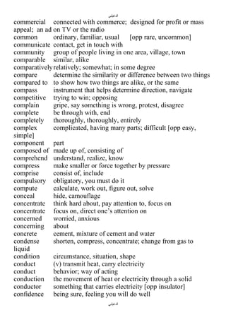 ‫الدغيلبي‬

commercial connected with commerce; designed for profit or mass
appeal; an ad on TV or the radio
common
ordinary, familiar, usual
[opp rare, uncommon]
communicate contact, get in touch with
community group of people living in one area, village, town
comparable similar, alike
comparatively relatively; somewhat; in some degree
compare
determine the similarity or difference between two things
compared to to show how two things are alike, or the same
compass
instrument that helps determine direction, navigate
competitive trying to win; opposing
complain
gripe, say something is wrong, protest, disagree
complete
be through with, end
completely thoroughly, thoroughly, entirely
complex
complicated, having many parts; difficult [opp easy,
simple]
component part
composed of made up of, consisting of
comprehend understand, realize, know
compress
make smaller or force together by pressure
comprise
consist of, include
compulsory obligatory, you must do it
compute
calculate, work out, figure out, solve
conceal
hide, camouflage
concentrate think hard about, pay attention to, focus on
concentrate focus on, direct one’s attention on
concerned
worried, anxious
concerning about
concrete
cement, mixture of cement and water
condense
shorten, compress, concentrate; change from gas to
liquid
condition
circumstance, situation, shape
conduct
(v) transmit heat, carry electricity
conduct
behavior; way of acting
conduction the movement of heat or electricity through a solid
conductor
something that carries electricity [opp insulator]
confidence being sure, feeling you will do well
‫الدغيلبي‬

 
