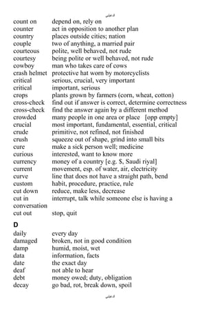 ‫الدغيلبي‬

count on
counter
country
couple
courteous
courtesy
cowboy
crash helmet
critical
critical
crops
cross-check
cross-check
crowded
crucial
crude
crush
cure
curious
currency
current
curve
custom
cut down
cut in
conversation
cut out
D
daily
damaged
damp
data
date
deaf
debt
decay

depend on, rely on
act in opposition to another plan
places outside cities; nation
two of anything, a married pair
polite, well behaved, not rude
being polite or well behaved, not rude
man who takes care of cows
protective hat worn by motorcyclists
serious, crucial, very important
important, serious
plants grown by farmers (corn, wheat, cotton)
find out if answer is correct, determine correctness
find the answer again by a different method
many people in one area or place [opp empty]
most important, fundamental, essential, critical
primitive, not refined, not finished
squeeze out of shape, grind into small bits
make a sick person well; medicine
interested, want to know more
money of a country [e.g. $, Saudi riyal]
movement, esp. of water, air, electricity
line that does not have a straight path, bend
habit, procedure, practice, rule
reduce, make less, decrease
interrupt, talk while someone else is having a
stop, quit
every day
broken, not in good condition
humid, moist, wet
information, facts
the exact day
not able to hear
money owed; duty, obligation
go bad, rot, break down, spoil
‫الدغيلبي‬

 