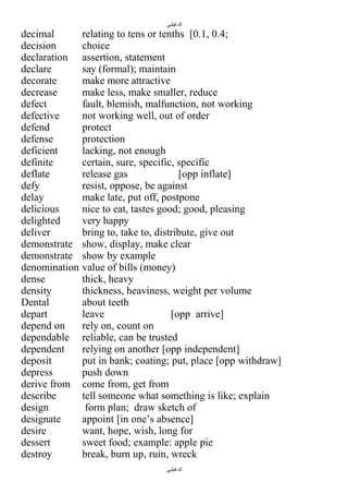 ‫الدغيلبي‬

decimal
decision
declaration
declare
decorate
decrease
defect
defective
defend
defense
deficient
definite
deflate
defy
delay
delicious
delighted
deliver
demonstrate
demonstrate
denomination
dense
density
Dental
depart
depend on
dependable
dependent
deposit
depress
derive from
describe
design
designate
desire
dessert
destroy

relating to tens or tenths [0.1, 0.4;
choice
assertion, statement
say (formal); maintain
make more attractive
make less, make smaller, reduce
fault, blemish, malfunction, not working
not working well, out of order
protect
protection
lacking, not enough
certain, sure, specific, specific
release gas
[opp inflate]
resist, oppose, be against
make late, put off, postpone
nice to eat, tastes good; good, pleasing
very happy
bring to, take to, distribute, give out
show, display, make clear
show by example
value of bills (money)
thick, heavy
thickness, heaviness, weight per volume
about teeth
leave
[opp arrive]
rely on, count on
reliable, can be trusted
relying on another [opp independent]
put in bank; coating; put, place [opp withdraw]
push down
come from, get from
tell someone what something is like; explain
form plan; draw sketch of
appoint [in one’s absence]
want, hope, wish, long for
sweet food; example: apple pie
break, burn up, ruin, wreck
‫الدغيلبي‬

 