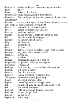 ‫الدغيلبي‬

destructive tending or likely to cause something to be ruined
detain
delay
detect
discover, find, locate
determination strong purpose, resolve, firm intention
determine
find out, figure out, work out, ascertain; decide, settle
with authority
develop
expand, grow, spread; move forward, improve; prepare,
make ready for use/production; ; create, build
deviate
turn aside, depart from a course
device
gadget, instrument, machine, tool
devote to
spend on, dedicate
diagram
plan or drawing to explain by outlining parts
dial
face of a watch/clock/compass etc.
diameter
maximum width of a circle
diary
a daily record
digit
number [0-9]
dime
10 cents
diminish
decrease, reduce, make less, lessen [opp increase]
direction
way, point of the compass (north)
directions
instructions
dirty
not clean
disagree
not agree, to have another opinion
disagreeable not pleasant, offensive, ill-tempered
disassemble to take apart
discharge
emit, send out ; a release from military or job
discipline
self-control; punish
discover
find, find out, learn
discovery
finding something for the first time
Discrepancy inconsistency, error [incorrect]
discuss
talk about, exchange ideas
disguise
camouflage, conceal the appearance
dish
plate, bowl, cup, etc.; a particular kind of food
disk
thin, round, flat object
dismissal
order or permission to leave [go away]
dismissed
released, let go; fired
disposal
getting rid of
dispose of
throw away
‫الدغيلبي‬

 