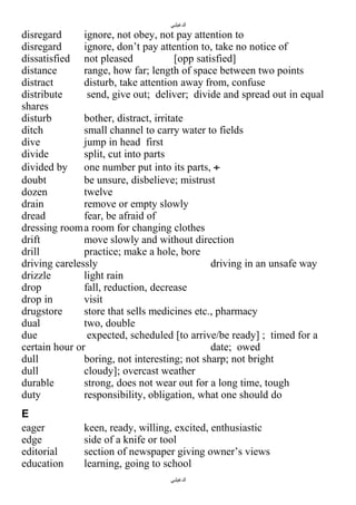 ‫الدغيلبي‬

disregard
ignore, not obey, not pay attention to
disregard
ignore, don’t pay attention to, take no notice of
dissatisfied not pleased
[opp satisfied]
distance
range, how far; length of space between two points
distract
disturb, take attention away from, confuse
distribute
send, give out; deliver; divide and spread out in equal
shares
disturb
bother, distract, irritate
ditch
small channel to carry water to fields
dive
jump in head first
divide
split, cut into parts
divided by
one number put into its parts, ÷
doubt
be unsure, disbelieve; mistrust
dozen
twelve
drain
remove or empty slowly
dread
fear, be afraid of
dressing room a room for changing clothes
drift
move slowly and without direction
drill
practice; make a hole, bore
driving carelessly
driving in an unsafe way
drizzle
light rain
drop
fall, reduction, decrease
drop in
visit
drugstore
store that sells medicines etc., pharmacy
dual
two, double
due
expected, scheduled [to arrive/be ready] ; timed for a
certain hour or
date; owed
dull
boring, not interesting; not sharp; not bright
dull
cloudy]; overcast weather
durable
strong, does not wear out for a long time, tough
duty
responsibility, obligation, what one should do
E
eager
edge
editorial
education

keen, ready, willing, excited, enthusiastic
side of a knife or tool
section of newspaper giving owner’s views
learning, going to school
‫الدغيلبي‬

 