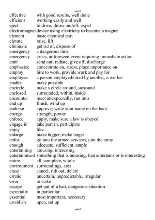 ‫الدغيلبي‬

effective
with good results, well done
efficient
working easily and well
eject
to drive, throw out/off, expel
electromagnet device using electricity to become a magnet
element
basic chemical part
elevate
raise, lift
eliminate
get rid of, dispose of
emergency a dangerous time
emergency crisis, unforeseen event requiring immediate action
emit
send out, radiate, give off, discharge
emphasize
concentrate on, stress, place importance on
employ
hire to work, provide work and pay for
employee
a person employed/hired by another, a worker
enable
make possible
encircle
make a circle around, surround
enclosed
surrounded, within, inside
encounter
meet unexpectedly, run into
end up
finish, wind up
endorse
approve; write your name on the back
energy
strength, power
enforce
apply, make sure a law is obeyed
engage in
take part in, participate
enjoy
like
enlarge
make bigger, make larger
enlist
go into the armed services, join the army
enough
adequate, sufficient, ample
entertaining amusing, interesting
entertainment something that is amusing, that entertains or is interesting
entire
all, complete, whole
environment surroundings, area
erase
cancel, rub out, delete
erratic
uncertain, unpredictable, irregular
error
mistake
escape
get out of a bad, dangerous situation
especially
in particular
essential
most important, necessary
establish
open, set up
‫الدغيلبي‬

 