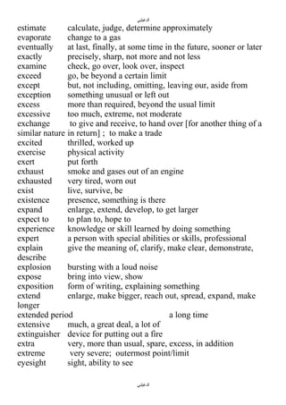 ‫الدغيلبي‬

estimate
calculate, judge, determine approximately
evaporate
change to a gas
eventually
at last, finally, at some time in the future, sooner or later
exactly
precisely, sharp, not more and not less
examine
check, go over, look over, inspect
exceed
go, be beyond a certain limit
except
but, not including, omitting, leaving our, aside from
exception
something unusual or left out
excess
more than required, beyond the usual limit
excessive
too much, extreme, not moderate
exchange
to give and receive, to hand over [for another thing of a
similar nature in return] ; to make a trade
excited
thrilled, worked up
exercise
physical activity
exert
put forth
exhaust
smoke and gases out of an engine
exhausted
very tired, worn out
exist
live, survive, be
existence
presence, something is there
expand
enlarge, extend, develop, to get larger
expect to
to plan to, hope to
experience knowledge or skill learned by doing something
expert
a person with special abilities or skills, professional
explain
give the meaning of, clarify, make clear, demonstrate,
describe
explosion
bursting with a loud noise
expose
bring into view, show
exposition
form of writing, explaining something
extend
enlarge, make bigger, reach out, spread, expand, make
longer
extended period
a long time
extensive
much, a great deal, a lot of
extinguisher device for putting out a fire
extra
very, more than usual, spare, excess, in addition
extreme
very severe; outermost point/limit
eyesight
sight, ability to see
‫الدغيلبي‬

 